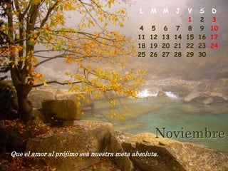 L    M    M    J    V    S    D
                                                              1     2    3
                                           4    5   6     7   8     9   10
                                          11   12   13   14   15   16   17
                                          18   19   20   21   22   23   24
                                          25   26   27   28   29   30




                                                Noviembre
Que el amor al prójimo sea nuestra meta absoluta.
 