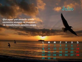 Julio
Que aquel que necesite ayuda
encuentre siempre en nosotros
 la reconfortante palabra amiga.




                                    L   M    M    J    V    S    D
                                   1     2    3   4    5     6    7
                                   8     9   10   11   12   13   14
                                   15   16   17   18   19   20   21
                                   22   23   24   25   26   27   28
                                   29   30   31
 