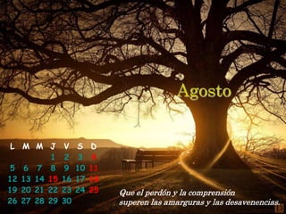 Agosto


 L M M J      V    S    D
          1   2    3     4
 5 6 7 8      9    10   11
12 13 14 15   16   17   18
19 20 21 22   23   24   25   Que el perdón y la comprensión
26 27 28 29   30             superen las amarguras y las desavenencias.
 
