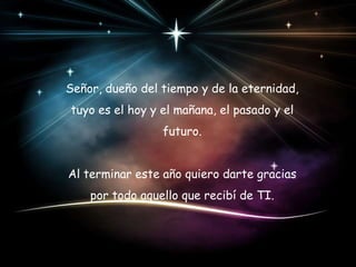 Señor, dueño del tiempo y de la eternidad,

tuyo es el hoy y el mañana, el pasado y el
futuro.
Al terminar este año quiero darte gracias
por todo aquello que recibí de TI.

 