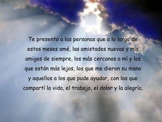 Te presento a las personas que a lo largo de
estos meses amé, las amistades nuevas y mis
amigos de siempre, los más cercanos a mí y los
que están más lejos, los que me dieron su mano
y aquellos a los que pude ayudar, con los que
compartí la vida, el trabajo, el dolor y la alegría.

 