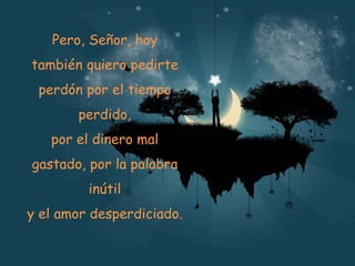 Pero, Señor, hoy
también quiero pedirte
perdón por el tiempo
perdido,

por el dinero mal
gastado, por la palabra
inútil
y el amor desperdiciado.

 