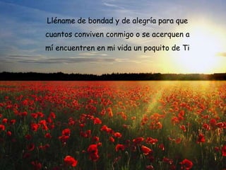 Lléname de bondad y de alegría para que
cuantos conviven conmigo o se acerquen a
mí encuentren en mi vida un poquito de Ti

 