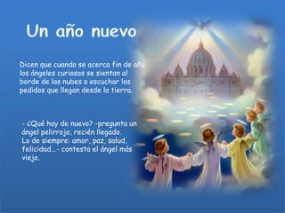 Dicen que cuando se acerca fin de año
los ángeles curiosos se sientan al
borde de las nubes a escuchar los
pedidos que llegan desde la tierra.

- ¿Qué hay de nuevo? -pregunta un
ángel pelirrojo, recién llegado.
Lo de siempre: amor, paz, salud,
felicidad...- contesta el ángel más
viejo.

 
