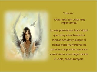 Y bueno…
todas esas son cosas muy
importantes.
Lo que pasa es que hace siglos
que estoy escuchando los
mismos pedidos y aunque el

tiempo pasa los hombres no
parecen comprender que esas
cosas nunca van a llegar desde
el cielo, como un regalo.

 