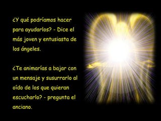 ¿Y qué podríamos hacer
para ayudarlos? - Dice el
más joven y entusiasta de

los ángeles.
¿Te animarías a bajar con
un mensaje y susurrarlo al
oído de los que quieran
escucharlo? - pregunta el
anciano.

 
