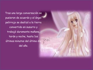 Tras una larga conversación se

pusieron de acuerdo y el ángel
pelirrojo se deslizó a la tierra
convertido en susurro y
trabajó duramente mañana,
tarde y noche, hasta 1os
últimos minutos del último día
del año.

 