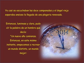 Ya casi se escuchaban las doce campanadas y el ángel viejo
esperaba ansioso la llegada de una plegaria renovada.
Entonces, luminosa y clara, pudo
oír la palabra de un hombre que

decía:
"Un nuevo año comienza.
Entonces, en este mismo
instante, empecemos a recrear
un mundo distinto, un mundo
mejor:

 