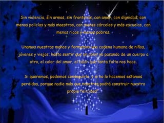 Sin violencia, sin armas, sin fronteras, con amor, con dignidad; con

menos policías y más maestros, con menos cárceles y más escuelas, con
menos ricos y menos pobres.
Unamos nuestras manos y formemos una cadena humana de niños,

jóvenes y viejos, hasta sentir que un calor va pasando de un cuerpo a
otro, el calor del amor, el calor que tanta falta nos hace.
Si queremos, podemos conseguirlo, y si no lo hacemos estamos
perdidos, porque nadie más que nosotros podrá construir nuestra
propia felicidad".

 
