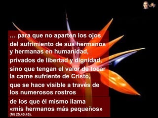 … para que no aparten los ojos
del sufrimiento de sus hermanos
y hermanas en humanidad,
privados de libertad y dignidad,
sino que tengan el valor de tocar
la carne sufriente de Cristo,
que se hace visible a través de
los numerosos rostros
de los que él mismo llama
«mis hermanos más pequeños»
(Mt 25,40.45).
 