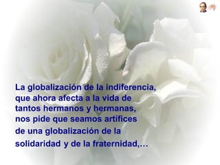 La globalización de la indiferencia,
que ahora afecta a la vida de
tantos hermanos y hermanas,
nos pide que seamos artífices
de una globalización de la
solidaridad y de la fraternidad,…
 