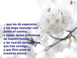 …que les dé esperanza
y los haga reanudar con
ánimo el camino,
a través de los problemas
de nuestro tiempo
y las nuevas perspectivas
que trae consigo,
y que Dios pone en
nuestras manos.
 