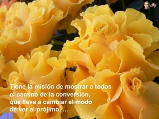 Tiene la misión de mostrar a todos
el camino de la conversión,
que lleve a cambiar el modo
de ver al prójimo, …
 