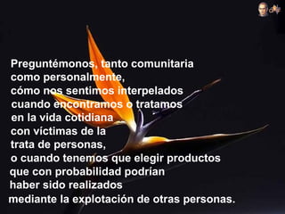 Preguntémonos, tanto comunitaria
como personalmente,
cómo nos sentimos interpelados
cuando encontramos o tratamos
en la vida cotidiana
con víctimas de la
trata de personas,
o cuando tenemos que elegir productos
que con probabilidad podrían
haber sido realizados
mediante la explotación de otras personas.
 