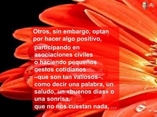 Otros, sin embargo, optan
por hacer algo positivo,
participando en
asociaciones civiles
o haciendo pequeños
gestos cotidianos
–que son tan valiosos–,
como decir una palabra, un
saludo, un «buenos días» o
una sonrisa,
que no nos cuestan nada, …
 