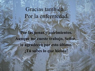 Gracias también...
Por la enfermedad.
Por las penas y sufrimientos.
Aunque me cueste trabajo, Señor,
te agradezco por esto último.
¡Tú sabes lo que hiciste!
 