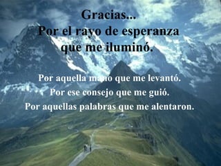 Gracias...
Por el rayo de esperanza
que me iluminó.
Por aquella mano que me levantó.
Por ese consejo que me guió.
Por aquellas palabras que me alentaron.
 