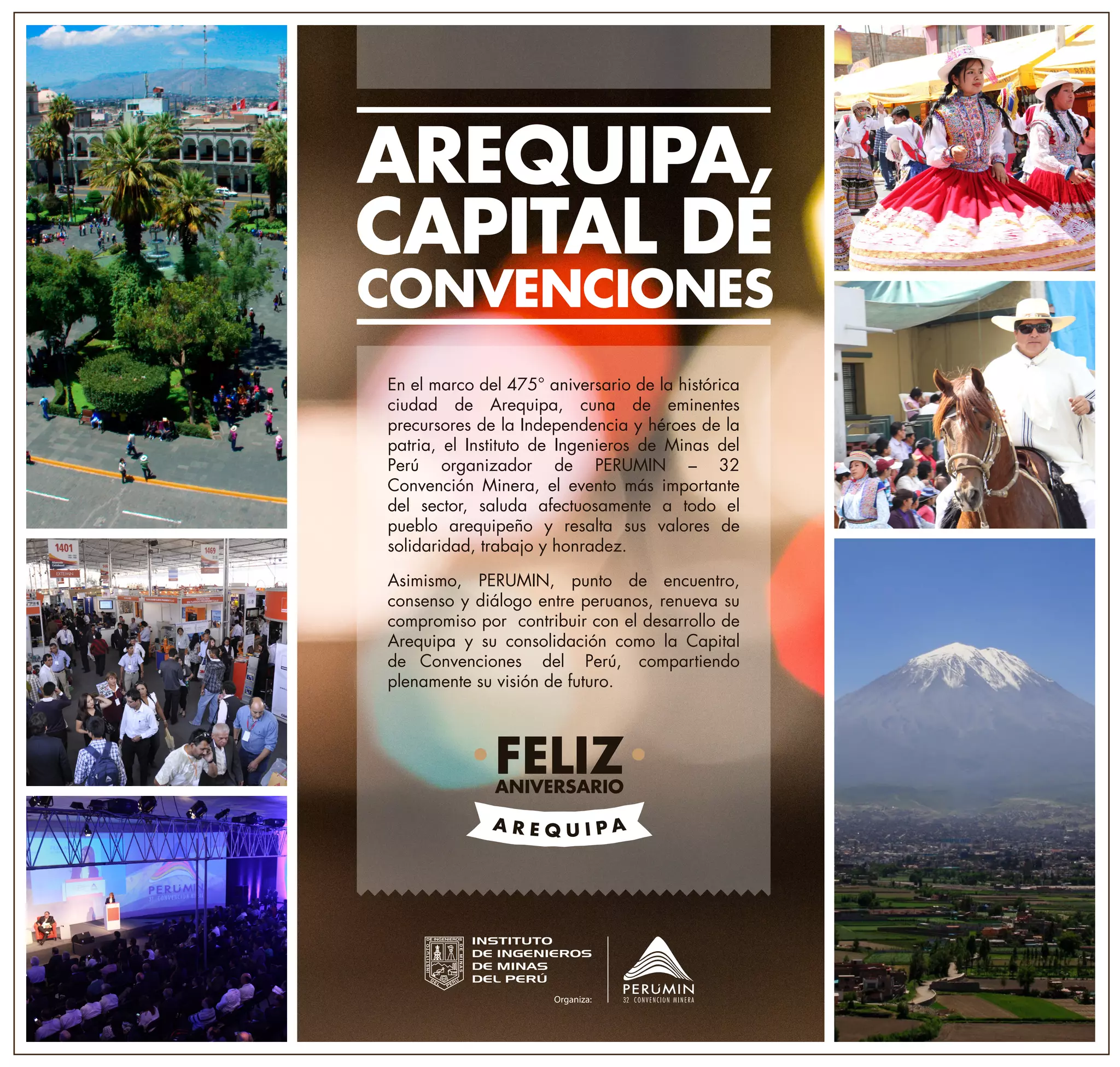 AREQUIPA,
CAPITAL DE
CONVENCIONES
En el marco del 475° aniversario de la histórica
ciudad de Arequipa, cuna de eminentes
precursores de la Independencia y héroes de la
patria, el Instituto de Ingenieros de Minas del
Perú organizador de PERUMIN – 32
Convención Minera, el evento más importante
del sector, saluda afectuosamente a todo el
pueblo arequipeño y resalta sus valores de
solidaridad, trabajo y honradez.
Asimismo, PERUMIN, punto de encuentro,
consenso y diálogo entre peruanos, renueva su
compromiso por contribuir con el desarrollo de
Arequipa y su consolidación como la Capital
de Convenciones del Perú, compartiendo
plenamente su visión de futuro.
FELIZANIVERSARIO