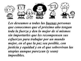 Les deseamos a todas las  buenas  personas que conocemos   que el próximo año tengan toda la fuerza y den lo mejor de sí mismos sin importarles que les recompensen sus esfuerzos   para trabajar por un mundo mejor, en el que la paz sea posible, con justicia y equidad y en el que sobrevivan las utopías aunque parezcan (y sean) imposibles.   …………………………………………………… 