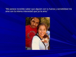 “ Me parece increíble saber que alguien con tu fuerza y sensibilidad me ame con la misma intensidad que yo la amo.” 
