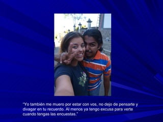 “ Yo también me muero por estar con vos, no dejo de pensarte y divagar en tu recuerdo. Al menos ya tengo excusa para verte cuando tengas las encuestas.” 