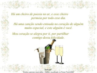 Há um cheiro de poesia no ar, e esse cheiro  permeia por todo esse dia. Há uma canção sendo entoada no coração de alguém muito especial, e este alguém é você. Meu coração se alegra por ti, por partilhar  contigo dessa felicidade. 
