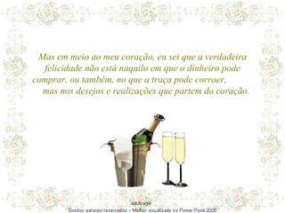 Mas em meio ao meu coração, eu sei que a verdadeira felicidade não está naquilo em que o dinheiro pode comprar, ou também, no que a traça pode corroer,  mas nos desejos e realizações que partem do coração. 