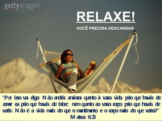 RELAXE! VOCÊ PRECISA DESCANSAR “ Por isso vos digo: Não andeis ansiosos quanto à vossa vida, pelo que haveis de comer ou pelo que haveis de beber; nem quanto ao vosso corpo, pelo que haveis de vestir. Não é a vida mais do que o mantimento, e o corpo mais do que vestes?”  Mateus 6:25 