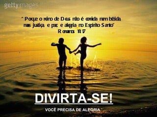 DIVIRTA-SE! VOCÊ PRECISA DE ALEGRIA "Porque o reino de Deus não é comida nem bebida, mas justiça, e paz, e alegria no Espírito Santo."  Romanos 14:17 