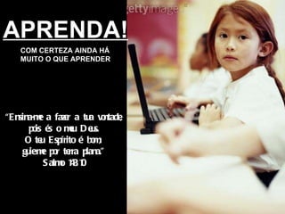 APRENDA! COM CERTEZA AINDA HÁ MUITO O QUE APRENDER “ Ensina-me a fazer a tua vontade, pois és o meu Deus. O teu Espírito é bom; guie-me por terra plana.” Salmo 143:10 