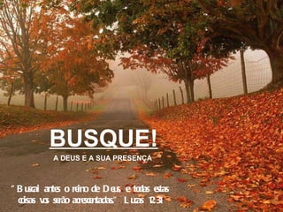 BUSQUE! A DEUS E A SUA PRESENÇA "Buscai antes o reino de Deus, e todas estas coisas vos serão acrescentadas." Lucas 12:31 