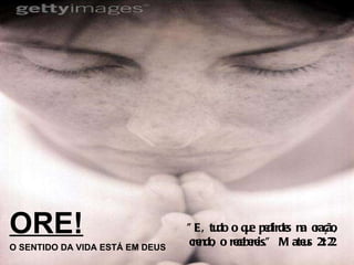 ORE! O SENTIDO DA VIDA ESTÁ EM DEUS "E, tudo o que pedirdes na oração, crendo, o recebereis." Mateus 21:22 