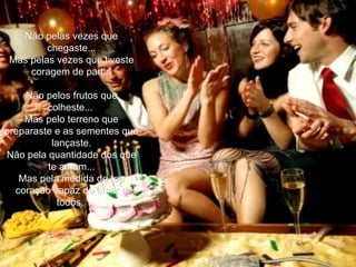 Não pelas vezes que chegaste... Mas pelas vezes que tiveste coragem de partir. Não pelos frutos que colheste...  Mas pelo terreno que preparaste e as sementes que lançaste. Não pela quantidade dos que te amam... Mas pela medida de teu coração capaz de amar a todos.  