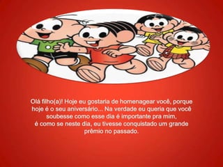 Olá filho(a)! Hoje eu gostaria de homenagear você, porque hoje é o seu aniversário... Na verdade eu queria que você soubesse como esse dia é importante pra mim,é como se neste dia, eu tivesse conquistado um grande prêmio no passado.