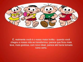 É, realmente você é o nosso maior troféu - quando você chegou a nossa vida se transformou: parece que ficou mais leve, mais gostosa, com novo ideal, parece até havia tomado rumo certo.