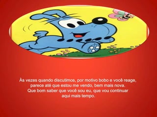 Às vezes quando discutimos, por motivo bobo e você reage, parece até que estou me vendo, bem mais nova. Que bom saber que você sou eu, que vou continuaraqui mais tempo.