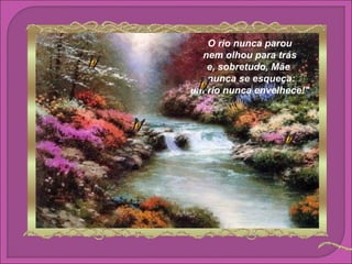 O rio nunca parou
  nem olhou para trás
   e, sobretudo, Mãe
   nunca se esqueça:
um rio nunca envelhece!"
 