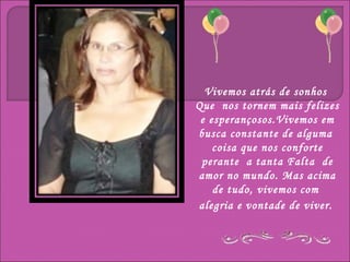 Vivemos atrás de sonhos
Que nos tornem mais felizes
 e esperançosos.Vivemos em
busca constante de alguma
    coisa que nos conforte
 perante a tanta Falta de
amor no mundo. Mas acima
    de tudo, vivemos com
alegria e vontade de viver.
 