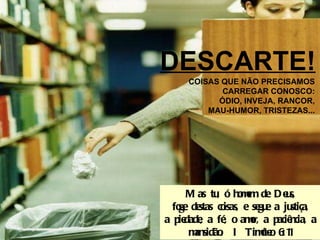 DESCARTE! COISAS QUE NÃO PRECISAMOS CARREGAR CONOSCO: ÓDIO, INVEJA, RANCOR, MAU-HUMOR, TRISTEZAS... Mas tu, ó homem de Deus, foge destas coisas, e segue a justiça, a piedade, a fé, o amor, a paciência, a mansidão.  I Timóteo 6:11 