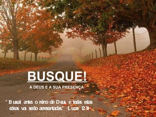 BUSQUE! A DEUS E A SUA PRESENÇA "Buscai antes o reino de Deus, e todas estas coisas vos serão acrescentadas." Lucas 12:31 