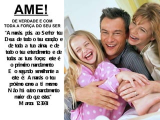 AME! DE VERDADE E COM TODA A FORÇA DO SEU SER “ Amarás, pois, ao Senhor teu Deus de todo o teu coração, e de toda a tua alma, e de todo o teu entendimento, e de todas as tuas forças; este é o primeiro mandamento.  E o segundo, semelhante a este, é: Amarás o teu próximo como a ti mesmo. Não há outro mandamento maior do que estes.” Marcos 12:30-31 