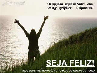 SEJA FELIZ! ISSO DEPENDE DE VOCÊ, MUITO MAIS DO QUE VOCÊ PENSA "Regozijai-vos sempre no Senhor; outra vez digo, regozijai-vos."  Filipenses 4:4 