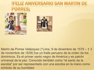 Martín de Porres Velázquez (*Lima, 9 de diciembre de 1579 – † 3
de noviembre de 1639) fue un fraile peruano de la orden de los
dominicos. Es el primer santo negro de América y es patrón
universal de la paz. Conocido también como "el santo de la
escoba" por ser representado con una escoba en la mano como
símbolo de su humildad.

 