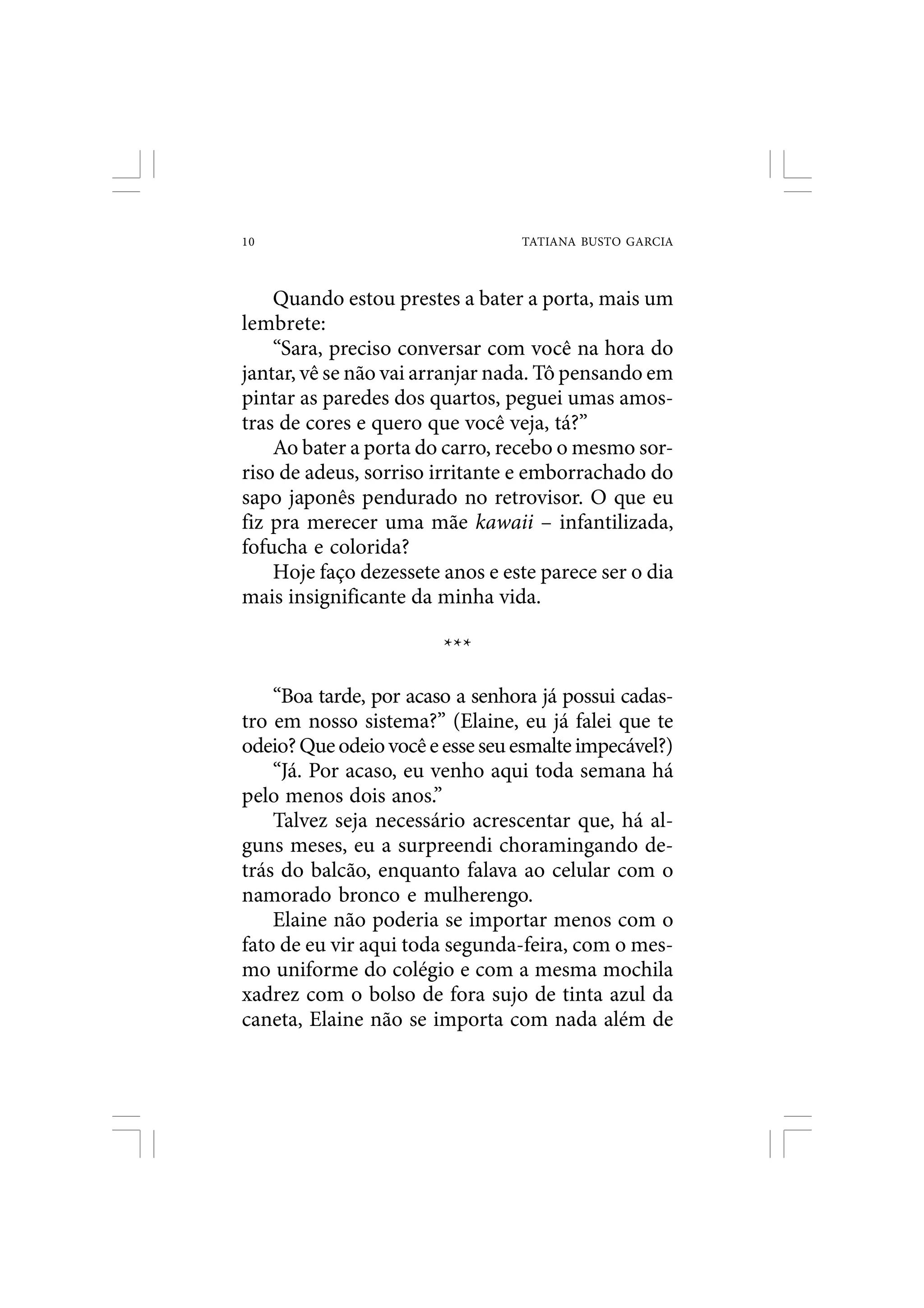 10                               TATIANA BUSTO GARCIA



    Quando estou prestes a bater a porta, mais um
lembrete:
    “Sara, preciso conversar com você na hora do
jantar, vê se não vai arranjar nada. Tô pensando em
pintar as paredes dos quartos, peguei umas amos-
tras de cores e quero que você veja, tá?”
    Ao bater a porta do carro, recebo o mesmo sor-
riso de adeus, sorriso irritante e emborrachado do
sapo japonês pendurado no retrovisor. O que eu
fiz pra merecer uma mãe kawaii – infantilizada,
fofucha e colorida?
    Hoje faço dezessete anos e este parece ser o dia
mais insignificante da minha vida.

                        ***

    “Boa tarde, por acaso a senhora já possui cadas-
tro em nosso sistema?” (Elaine, eu já falei que te
odeio? Que odeio você e esse seu esmalte impecável?)
    “Já. Por acaso, eu venho aqui toda semana há
pelo menos dois anos.”
    Talvez seja necessário acrescentar que, há al-
guns meses, eu a surpreendi choramingando de-
trás do balcão, enquanto falava ao celular com o
namorado bronco e mulherengo.
    Elaine não poderia se importar menos com o
fato de eu vir aqui toda segunda-feira, com o mes-
mo uniforme do colégio e com a mesma mochila
xadrez com o bolso de fora sujo de tinta azul da
caneta, Elaine não se importa com nada além de
 