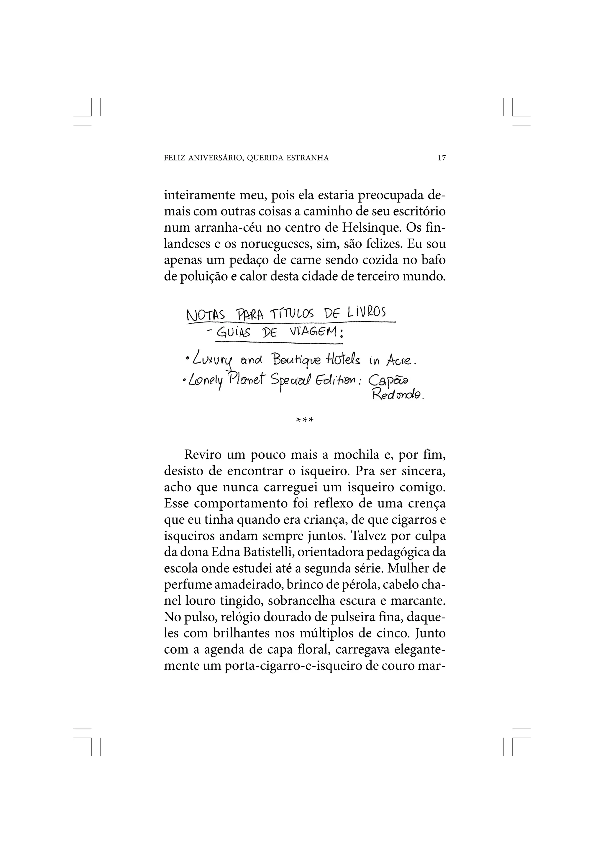 FELIZ ANIVERSÁRIO, QUERIDA ESTRANHA              17



inteiramente meu, pois ela estaria preocupada de-
mais com outras coisas a caminho de seu escritório
num arranha-céu no centro de Helsinque. Os fin-
landeses e os noruegueses, sim, são felizes. Eu sou
apenas um pedaço de carne sendo cozida no bafo
de poluição e calor desta cidade de terceiro mundo.




                           ***

    Reviro um pouco mais a mochila e, por fim,
desisto de encontrar o isqueiro. Pra ser sincera,
acho que nunca carreguei um isqueiro comigo.
Esse comportamento foi reflexo de uma crença
que eu tinha quando era criança, de que cigarros e
isqueiros andam sempre juntos. Talvez por culpa
da dona Edna Batistelli, orientadora pedagógica da
escola onde estudei até a segunda série. Mulher de
perfume amadeirado, brinco de pérola, cabelo cha-
nel louro tingido, sobrancelha escura e marcante.
No pulso, relógio dourado de pulseira fina, daque-
les com brilhantes nos múltiplos de cinco. Junto
com a agenda de capa floral, carregava elegante-
mente um porta-cigarro-e-isqueiro de couro mar-
 