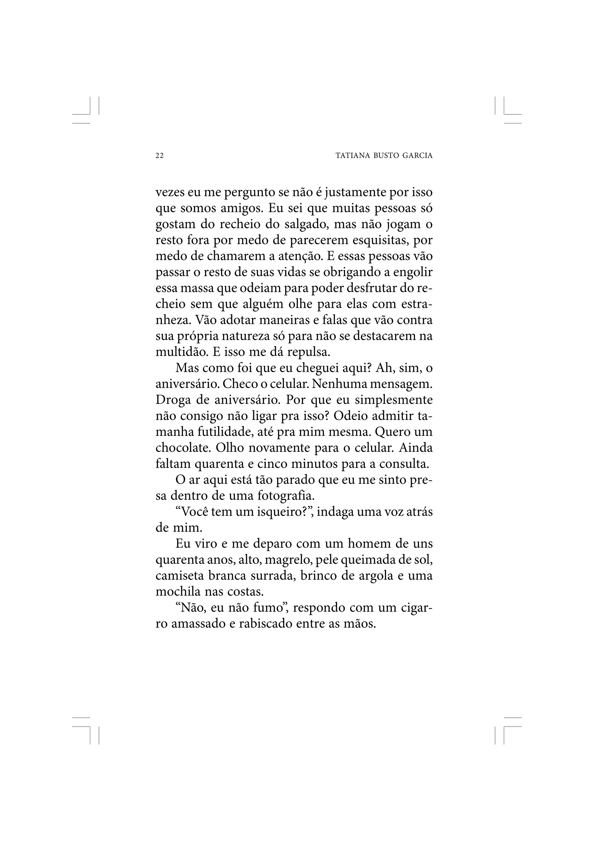 22                               TATIANA BUSTO GARCIA



vezes eu me pergunto se não é justamente por isso
que somos amigos. Eu sei que muitas pessoas só
gostam do recheio do salgado, mas não jogam o
resto fora por medo de parecerem esquisitas, por
medo de chamarem a atenção. E essas pessoas vão
passar o resto de suas vidas se obrigando a engolir
essa massa que odeiam para poder desfrutar do re-
cheio sem que alguém olhe para elas com estra-
nheza. Vão adotar maneiras e falas que vão contra
sua própria natureza só para não se destacarem na
multidão. E isso me dá repulsa.
    Mas como foi que eu cheguei aqui? Ah, sim, o
aniversário. Checo o celular. Nenhuma mensagem.
Droga de aniversário. Por que eu simplesmente
não consigo não ligar pra isso? Odeio admitir ta-
manha futilidade, até pra mim mesma. Quero um
chocolate. Olho novamente para o celular. Ainda
faltam quarenta e cinco minutos para a consulta.
    O ar aqui está tão parado que eu me sinto pre-
sa dentro de uma fotografia.
    “Você tem um isqueiro?”, indaga uma voz atrás
de mim.
    Eu viro e me deparo com um homem de uns
quarenta anos, alto, magrelo, pele queimada de sol,
camiseta branca surrada, brinco de argola e uma
mochila nas costas.
    “Não, eu não fumo”, respondo com um cigar-
ro amassado e rabiscado entre as mãos.
 