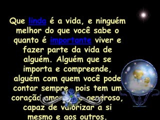 Que linda é a vida, e ninguém
  melhor do que você sabe o
 quanto é importante viver e
    fazer parte da vida de
    alguém. Alguém que se
    importa e compreende,
 alguém com quem você pode
 contar sempre, pois tem um
coração amoroso e generoso,
    capaz de valorizar a si
     mesmo e aos outros.
 