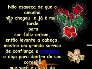 Não esqueça de que o
         amanhã
 não chegou e já é muito
          tarde
           para
     ser feliz ontem,
 então levante a cabeça,
mostre um grande sorriso
 de confiança e otimismo
e diga para dentro do seu
         coração
 