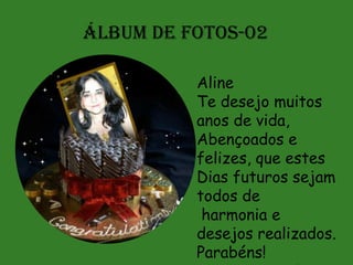 ÁLBUM DE FOTOS-02

          Aline
          Te desejo muitos
          anos de vida,
          Abençoados e
          felizes, que estes
          Dias futuros sejam
          todos de
           harmonia e
          desejos realizados.
          Parabéns!
 
