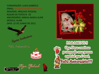FORMATAÇÃO: LUZIA GABRIELE
EMAIL: luziagabriele@hotmail.com
IMAGENS: ARQUIVO PESSOAL
ÁLBUM DE FOTOS N 02
ANIVERSÁRIO: MINHA AMIGA ALINE
MÚSICA: ALINE
DATA: 22 DE JUNHO DE 2012
 